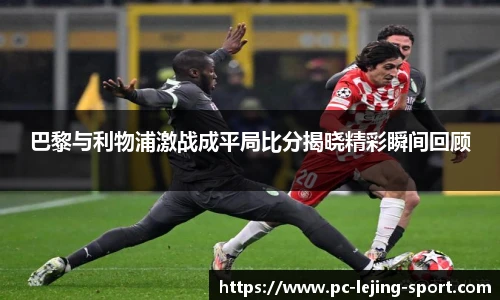 巴黎与利物浦激战成平局比分揭晓精彩瞬间回顾